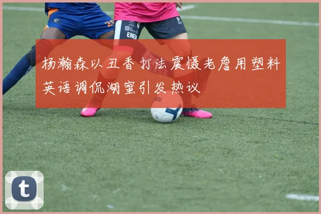 杨瀚森以丑香打法震慑老詹用塑料英语调侃湖蜜引发热议