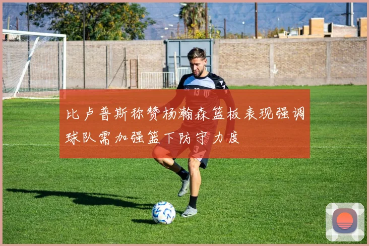 比卢普斯称赞杨瀚森篮板表现强调球队需加强篮下防守力度