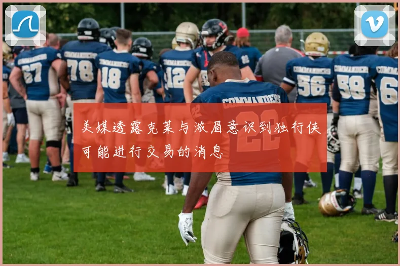 美媒透露克莱与浓眉意识到独行侠可能进行交易的消息