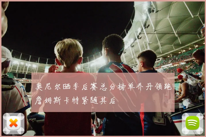 奥尼尔晒季后赛总分榜单乔丹领跑詹姆斯卡特紧随其后