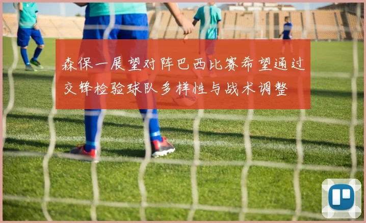 森保一展望对阵巴西比赛希望通过交锋检验球队多样性与战术调整