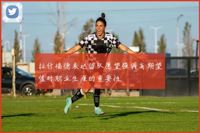 拉什福德表达留队愿望强调高期望值对职业生涯的重要性