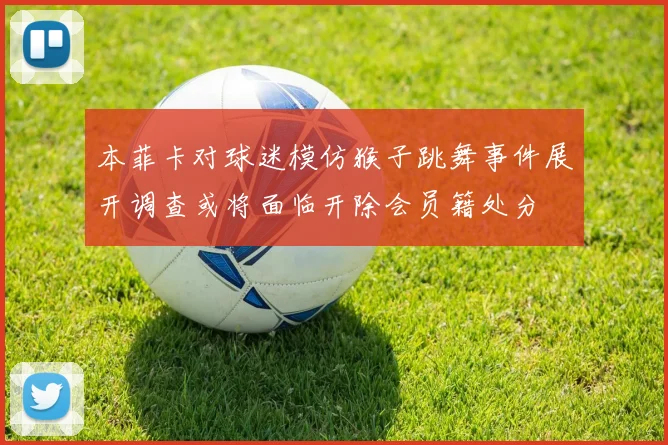 本菲卡对球迷模仿猴子跳舞事件展开调查或将面临开除会员籍处分