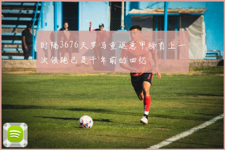 时隔3676天罗马重返意甲榜首上一次领跑已是十年前的回忆