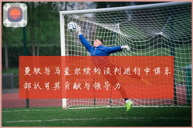 曼联与马奎尔续约谈判进行中俱乐部认可其贡献与领导力
