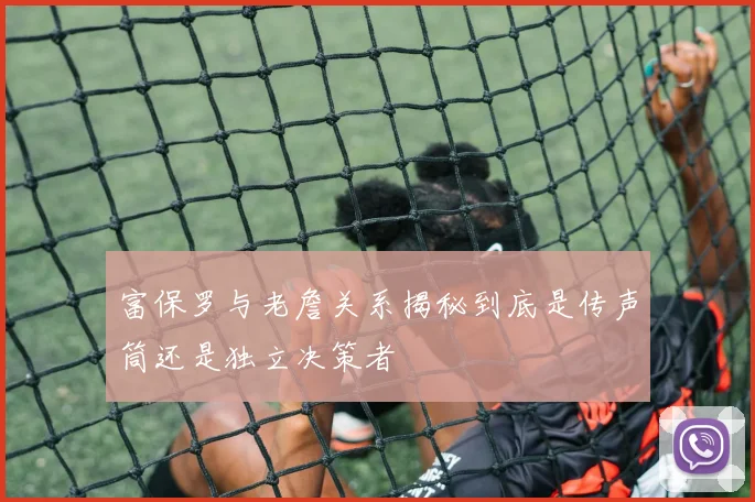 富保罗与老詹关系揭秘到底是传声筒还是独立决策者