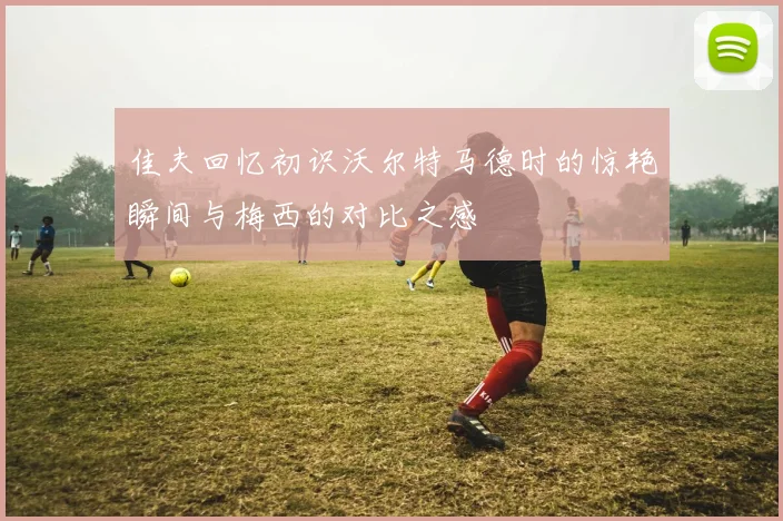 佳夫回忆初识沃尔特马德时的惊艳瞬间与梅西的对比之感