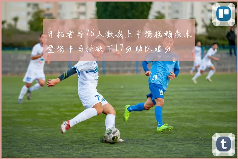 开拓者与76人激战上半场杨瀚森未登场卡马拉砍下17分助队追分